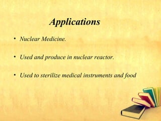 Applications
• Nuclear Medicine.
• Used and produce in nuclear reactor.
• Used to sterilize medical instruments and food
 
