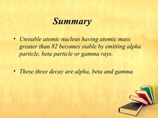 Summary
• Unstable atomic nucleus having atomic mass
greater than 82 becomes stable by emitting alpha
particle, beta particle or gamma rays.
• These three decay are alpha, beta and gamma
 