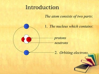 Introduction
The atom consists of two parts:
1. The nucleus which contains:
2. Orbiting electrons.
protons
neutrons
 