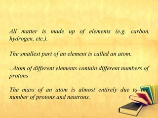 All matter is made up of elements (e.g. carbon,
hydrogen, etc.).
The smallest part of an element is called an atom.
. Atom of different elements contain different numbers of
protons
The mass of an atom is almost entirely due to the
number of protons and neutrons.
 