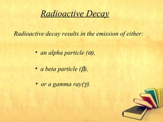 Radioactive decay results in the emission of either:
• an alpha particle (α),
• a beta particle (β),
• or a gamma ray(γ).
Radioactive Decay
 