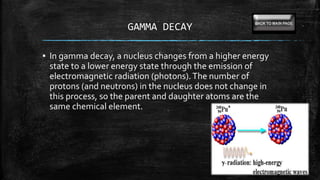 GAMMA DECAY
▪ In gamma decay, a nucleus changes from a higher energy
state to a lower energy state through the emission of
electromagnetic radiation (photons).The number of
protons (and neutrons) in the nucleus does not change in
this process, so the parent and daughter atoms are the
same chemical element.
 
