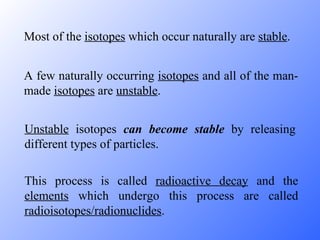 Most of the  isotopes  which occur naturally are  stable . A few naturally occurring  isotopes  and all of the man-made  isotopes  are  unstable . Unstable  isotopes  can become stable  by releasing different types of particles. This process is called  radioactive decay  and the  elements  which undergo this process are called  radioisotopes/radionuclides . 