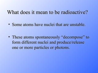 What does it mean to be radioactive? Some atoms have nuclei that are unstable. These atoms spontaneously “decompose” to form different nuclei and produce/release one or more particles or photons. 