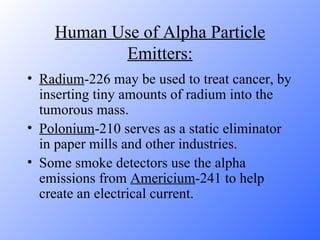 Human Use of Alpha Particle Emitters: Radium -226 may be used to treat cancer, by inserting tiny amounts of radium into the tumorous mass.  Polonium -210 serves as a static eliminator in paper mills and other industries.  Some smoke detectors use the alpha emissions from  Americium -241 to help create an electrical current.  
