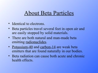 About Beta Particles Identical to electrons. Beta particles travel several feet in open air and are easily stopped by solid materials.  There are both natural and man-made beta emitting  radionuclides .  Potassium-40  and  carbon-14  are weak beta emitters that are found naturally in our bodies.  Beta radiation can cause both acute and chronic health effects. 
