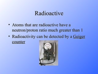 Radioactive Atoms that are radioactive have a neutron/proton ratio much greater than 1 Radioactivity can be detected by a  Geiger   counter 