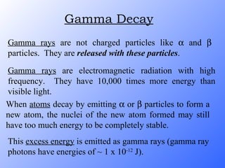 Gamma Decay Gamma rays  are not charged particles like    and    particles.  They are  released with these particles . Gamma rays  are electromagnetic radiation with high frequency.  They have 10,000 times more energy than visible light. When  atoms  decay by emitting    or    particles to form a new atom, the nuclei of the new atom formed may still have too much energy to be completely stable. This  excess energy  is emitted as gamma rays (gamma ray photons have energies of ~ 1 x 10 -12  J). 