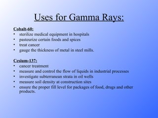 Uses for Gamma Rays: Cobalt-60: sterilize medical equipment in hospitals pasteurize certain foods and spices treat cancer gauge the thickness of metal in steel mills. Cesium-137: cancer treatment measure and control the flow of liquids in industrial processes investigate subterranean strata in oil wells measure soil density at construction sites ensure the proper fill level for packages of food, drugs and other products. 