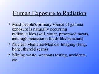 Human Exposure to Radiation Most people's primary source of gamma exposure is naturally occurring radionuclides (soil, water, processed meats, and high potassiuim foods like bananas) Nuclear Medicine/Medical Imaging (lung, bone, thyroid scans) Mining waste, weapons testing, accidents, etc. 