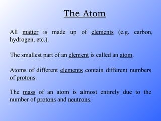 All  matter  is made up of  elements  (e.g. carbon, hydrogen, etc.). The smallest part of an  element  is called an  atom . Atoms of different  elements  contain different numbers of  protons . The  mass  of an atom is almost entirely due to the number of  protons  and  neutrons . The Atom 