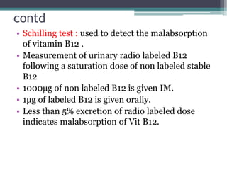 contd
• Schilling test : used to detect the malabsorption
of vitamin B12 .
• Measurement of urinary radio labeled B12
following a saturation dose of non labeled stable
B12
• 1000µg of non labeled B12 is given IM.
• 1µg of labeled B12 is given orally.
• Less than 5% excretion of radio labeled dose
indicates malabsorption of Vit B12.
 