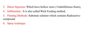 3. Direct Injection: Which have hollow stem ( Umbelliferous fruits),
4. Infilteration : It is also called Wick Feeding method.
5. Floating Methods: Substrate solution which contains Radioactive
compound.
6. Spray technique
 