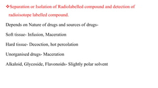 Separation or Isolation of Radiolabelled compound and detection of
radioisotope labelled compound.
Depends on Nature of drugs and sources of drugs-
Soft tissue- Infusion, Maceration
Hard tissue- Decoction, hot percolation
Unorganised drugs- Maceration
Alkaloid, Glycoside, Flavonoids- Slightly polar solvent
 