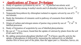 • Applications of Tracer Technique
1. Study of squalene cyclization by use of C, H labelled mevalonic acid.
2. Interrelationship among 4-methyl sterols and 4,4-dimethyl sterols, by use of C
acetate.
3. Terpenoids biosynthesis by chloroplast isolated in organic solvent by use of 2- C
mevalonate.
4. Study the formation of cinnamic acid in pathway of coumarin from labelled
coumarin.
5. Origin of carbon and nitrogen atoms of purine ring system by use of C or N
labelled precursor.
6. Study of formation of scopoletin by use of labelled phenyalanine.
7. By use of Ca as tracer, found that the uptake of calcium by plants from the soil
(CaO and CaCO2).
8. By adding ammonium phosphate labelled with P of know specific activity the
uptake of phosphorus is followed by measuring the radioactivity as labelled
reaches first in lower part of the plant, than the upper part i.e. branches, leaves, etc.
14
3 14
14
14 15
45
32
 