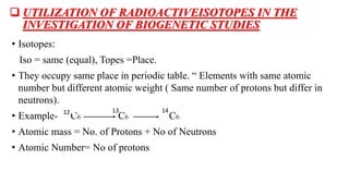  UTILIZATION OF RADIOACTIVEISOTOPES IN THE
INVESTIGATION OF BIOGENETIC STUDIES
• Isotopes:
Iso = same (equal), Topes =Place.
• They occupy same place in periodic table. “ Elements with same atomic
number but different atomic weight ( Same number of protons but differ in
neutrons).
• Example- C6 C6 C6
• Atomic mass = No. of Protons + No of Neutrons
• Atomic Number= No of protons
12 13 14
 
