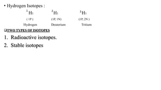• Hydrogen Isotopes :
H1 H1 H1
( 1P ) (1P, 1N) (1P, 2N )
Hydrogen Deuterium Tritium
TWO TYPES OF ISOTOPES
1. Radioactive isotopes.
2. Stable isotopes
1 32
 