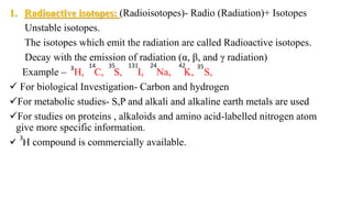 1. Radioactive isotopes: (Radioisotopes)- Radio (Radiation)+ Isotopes
Unstable isotopes.
The isotopes which emit the radiation are called Radioactive isotopes.
Decay with the emission of radiation (α, β, and γ radiation)
Example – H, C, S, I, Na, K, S,
 For biological Investigation- Carbon and hydrogen
For metabolic studies- S,P and alkali and alkaline earth metals are used
For studies on proteins , alkaloids and amino acid-labelled nitrogen atom
give more specific information.
 H compound is commercially available.
3 3514 131 24 42 35
3
 