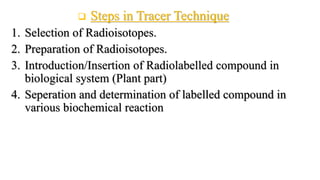  Steps in Tracer Technique
1. Selection of Radioisotopes.
2. Preparation of Radioisotopes.
3. Introduction/Insertion of Radiolabelled compound in
biological system (Plant part)
4. Seperation and determination of labelled compound in
various biochemical reaction
 