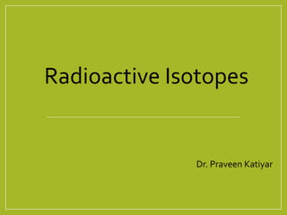 Dr. Praveen Katiyar
Radioactive Isotopes
 