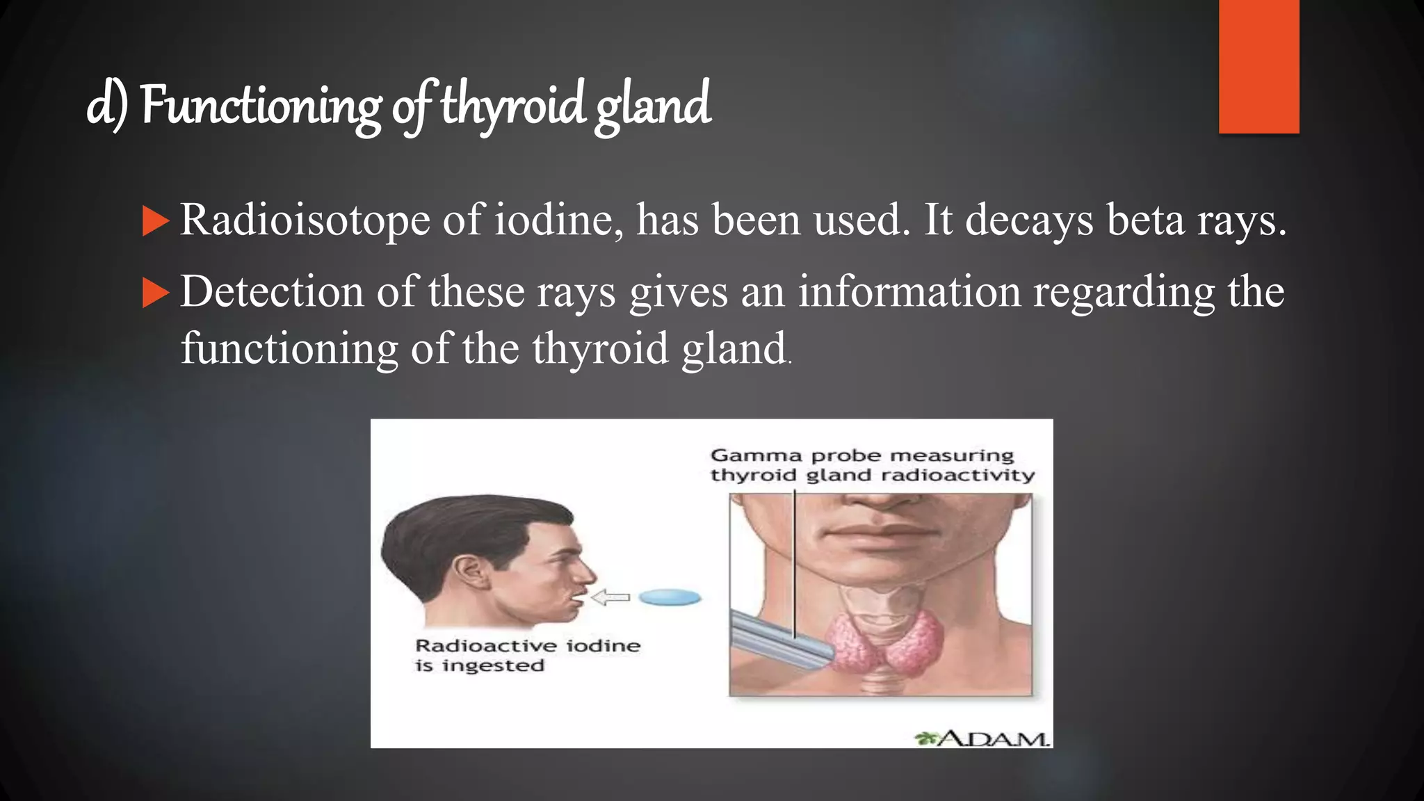 d) Functioning of thyroid gland
 Radioisotope of iodine, has been used. It decays beta rays.
 Detection of these rays gives an information regarding the
functioning of the thyroid gland.
 