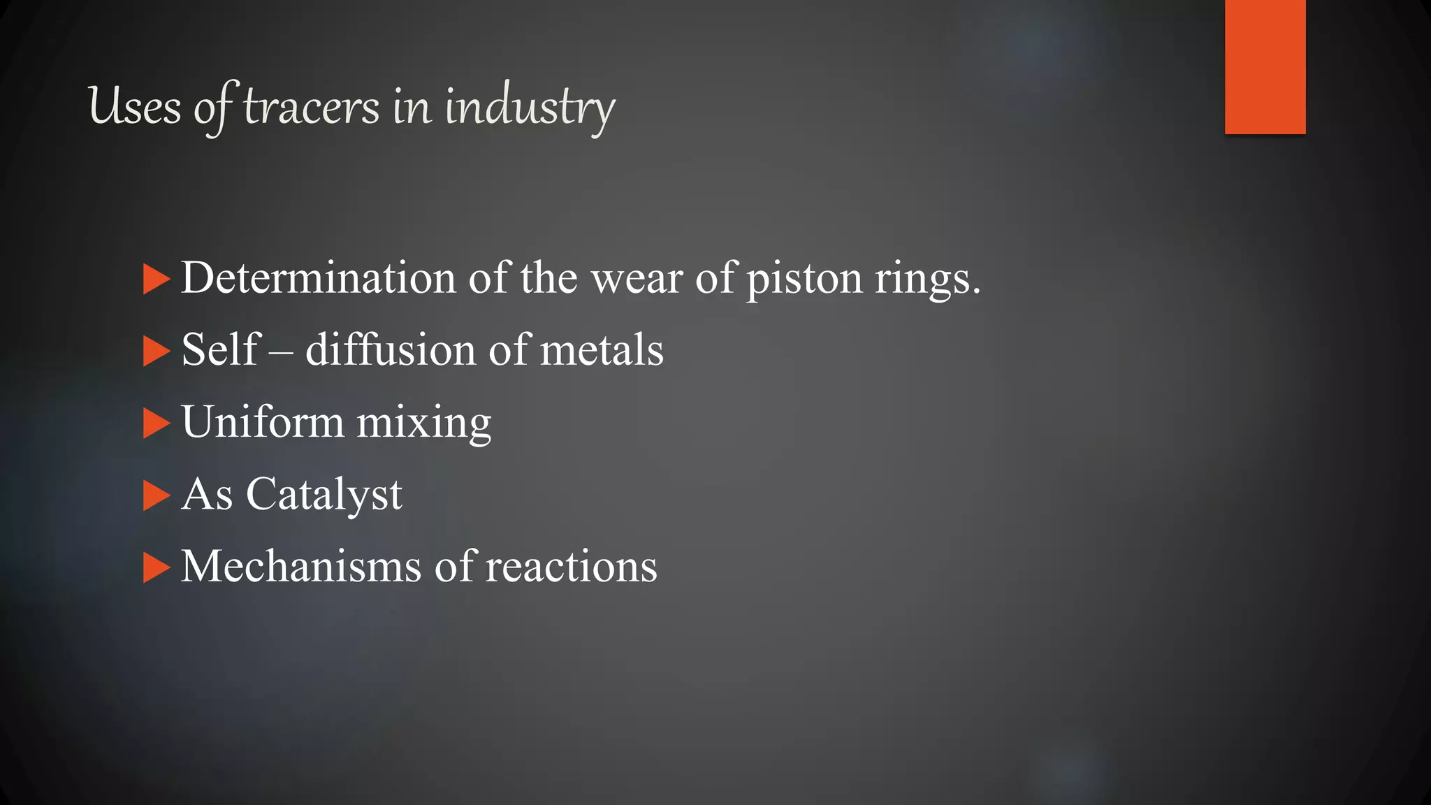 Uses of tracers in industry
 Determination of the wear of piston rings.
 Self – diffusion of metals
 Uniform mixing
 As Catalyst
 Mechanisms of reactions
 