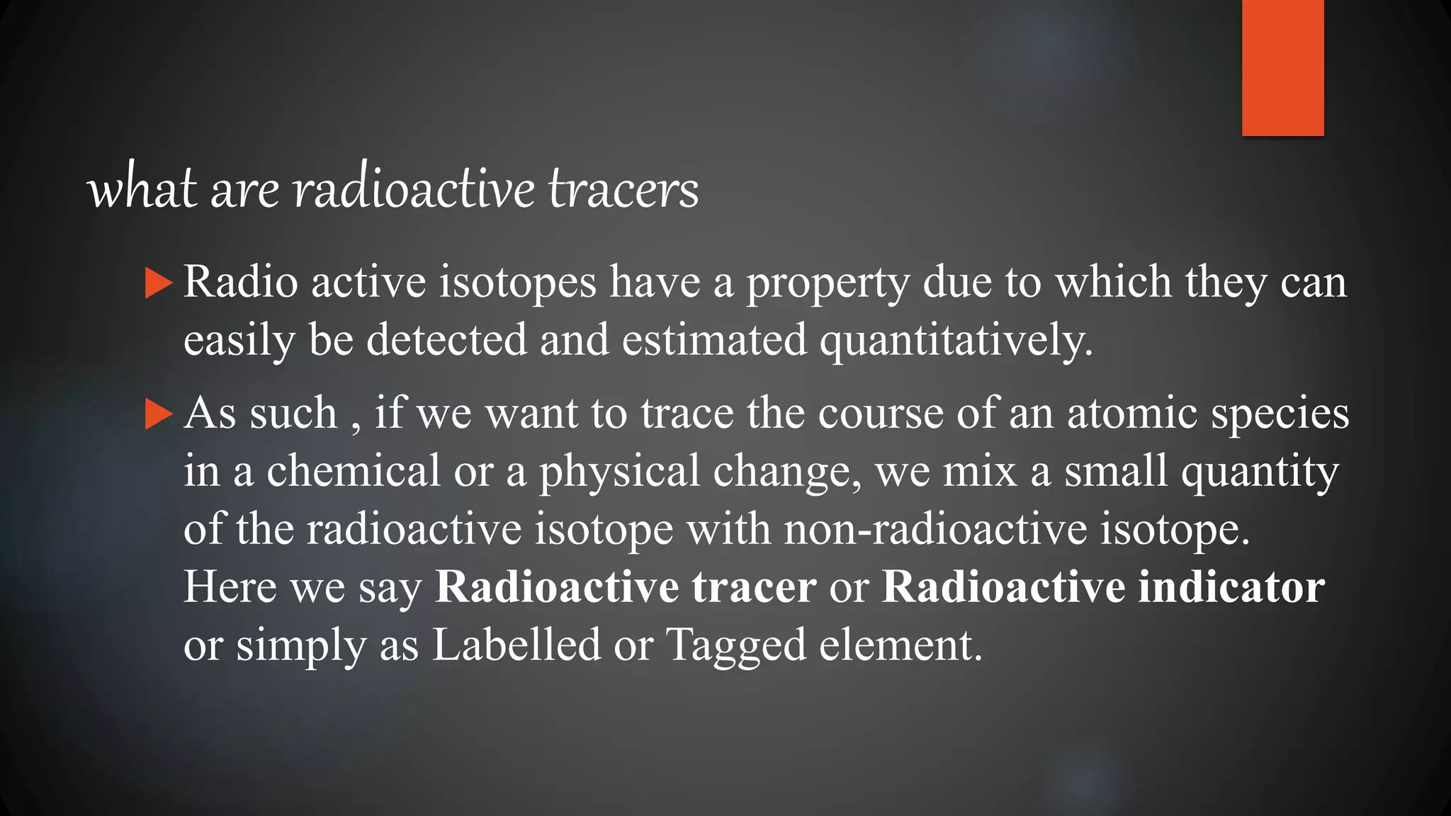 what are radioactive tracers
 Radio active isotopes have a property due to which they can
easily be detected and estimated quantitatively.
 As such , if we want to trace the course of an atomic species
in a chemical or a physical change, we mix a small quantity
of the radioactive isotope with non-radioactive isotope.
Here we say Radioactive tracer or Radioactive indicator
or simply as Labelled or Tagged element.
 