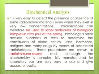 Biochemical Analysis
 It

is very easy to detect the presence or absence of
some radioactive materials even when they exist in
very low concentrations.
Radioisotopes can
therefore be used to label molecules of biological
samples in vitro (out of the body). Pathologists have
devised hundreds of tests to determine the
constituents of blood, serum, urine, hormones,
antigens and many drugs by means of associated
radioisotopes. These procedures are known as
radioimmuno-assays
and,
although
the
biochemistry is complex, kits manufactured for
laboratory use are very easy to use and give
accurate results.

 