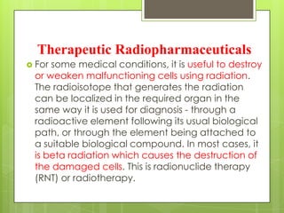 Therapeutic Radiopharmaceuticals
 For

some medical conditions, it is useful to destroy
or weaken malfunctioning cells using radiation.
The radioisotope that generates the radiation
can be localized in the required organ in the
same way it is used for diagnosis - through a
radioactive element following its usual biological
path, or through the element being attached to
a suitable biological compound. In most cases, it
is beta radiation which causes the destruction of
the damaged cells. This is radionuclide therapy
(RNT) or radiotherapy.

 