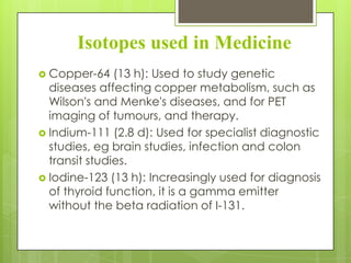 Isotopes used in Medicine
 Copper-64

(13 h): Used to study genetic
diseases affecting copper metabolism, such as
Wilson's and Menke's diseases, and for PET
imaging of tumours, and therapy.
 Indium-111 (2.8 d): Used for specialist diagnostic
studies, eg brain studies, infection and colon
transit studies.
 Iodine-123 (13 h): Increasingly used for diagnosis
of thyroid function, it is a gamma emitter
without the beta radiation of I-131.

 