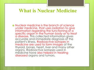 What is Nuclear Medicine


Nuclear medicine is the branch of science
under medicine, that uses radiation to give
information regarding the functioning of a
specific organ in the human body or to treat
a disease. This collected information gives
accurate and immediate diagnosis of the
patient's illness. Radioactive isotopes in
medicine are used to form images of the
thyroid, bones, heart, liver and many other
organs. Radioactive isotopes used in
medicine have also helped in treating
diseased organs and tumors.

 