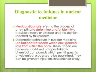 Diagnostic techniques in nuclear
medicine




Medical diagnosis refers to the process of
attempting to determine and/or identify a
possible disease or disorder and the opinion
reached by this process.
Diagnostic techniques in nuclear medicine
use radioactive tracers which emit gamma
rays from within the body. These tracers are
generally short-lived isotopes linked to
chemical compounds which permit specific
physiological processes to be scrutinized. They
can be given by injection, inhalation or orally.

 