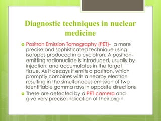 Diagnostic techniques in nuclear
medicine




Positron Emission Tomography (PET)- a more
precise and sophisticated technique using
isotopes produced in a cyclotron. A positronemitting radionuclide is introduced, usually by
injection, and accumulates in the target
tissue. As it decays it emits a positron, which
promptly combines with a nearby electron
resulting in the simultaneous emission of two
identifiable gamma rays in opposite directions
These are detected by a PET camera and
give very precise indication of their origin

 