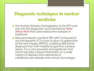 Diagnostic techniques in nuclear
medicine




The Positron Emission Tomography or the PET scan
was the first diagnostic tool invented by Peter
Alfred Wolf that used radioactive isotopes in
medicine.
New procedures combine PET with Computed Xray tomography (CT) scans to give co-registration
of the two images (PETCT), enabling 30% better
diagnosis than with traditional gamma camera
alone. It is a very powerful and significant tool
which provides unique information on a wide
variety of diseases from dementia to
cardiovascular disease and cancer (oncology).

 