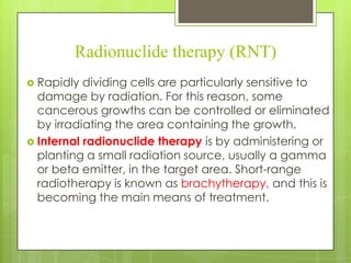 Radionuclide therapy (RNT)
 Rapidly

dividing cells are particularly sensitive to
damage by radiation. For this reason, some
cancerous growths can be controlled or eliminated
by irradiating the area containing the growth.
 Internal radionuclide therapy is by administering or
planting a small radiation source, usually a gamma
or beta emitter, in the target area. Short-range
radiotherapy is known as brachytherapy, and this is
becoming the main means of treatment.

 