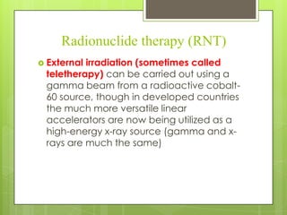 Radionuclide therapy (RNT)
 External

irradiation (sometimes called
teletherapy) can be carried out using a
gamma beam from a radioactive cobalt60 source, though in developed countries
the much more versatile linear
accelerators are now being utilized as a
high-energy x-ray source (gamma and xrays are much the same)

 