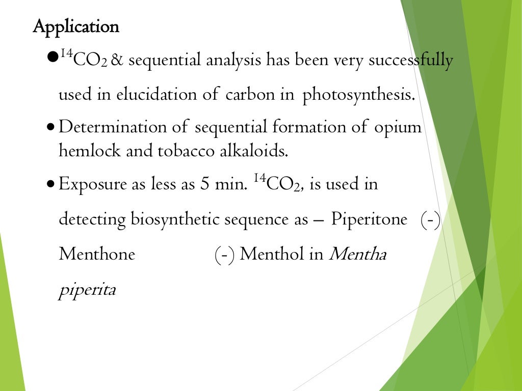 Application
14
CO2 & sequential analysis has been very successfully
used in elucidation of carbon in photosynthesis.
 Determination of sequential formation of opium
hemlock and tobacco alkaloids.
 Exposure as less as 5 min. 14
CO2, is used in
detecting biosynthetic sequence as – Piperitone (-)
Menthone (-) Menthol in Mentha
piperita
 