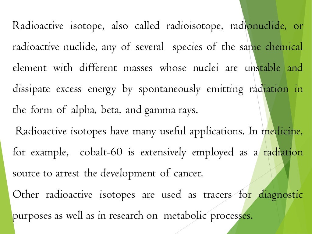 Radioactive isotope, also called radioisotope, radionuclide, or
radioactive nuclide, any of several species of the same chemical
element with different masses whose nuclei are unstable and
dissipate excess energy by spontaneously emitting radiation in
the form of alpha, beta, and gamma rays.
Radioactive isotopes have many useful applications. In medicine,
for example, cobalt-60 is extensively employed as a radiation
source to arrest the development of cancer.
Other radioactive isotopes are used as tracers for diagnostic
purposes as well as in research on metabolic processes.
 