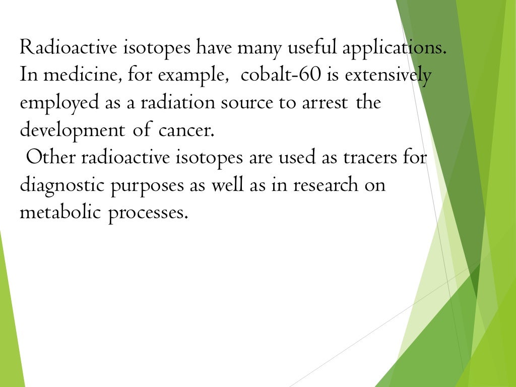 Radioactive isotopes have many useful applications.
In medicine, for example, cobalt-60 is extensively
employed as a radiation source to arrest the
development of cancer.
Other radioactive isotopes are used as tracers for
diagnostic purposes as well as in research on
metabolic processes.
 