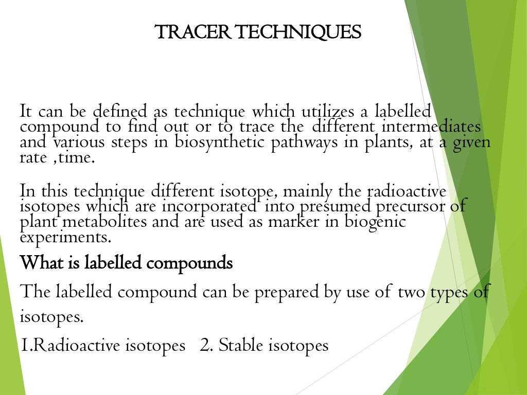 TRACERTECHNIQUES
It can be defined as technique which utilizes a labelled
compound to find out or to trace the different intermediates
and various steps in biosynthetic pathways in plants, at a given
rate ,time.
In this technique different isotope, mainly the radioactive
isotopes which are incorporated into presumed precursor of
plant metabolites and are used as marker in biogenic
experiments.
What is labelled compounds
The labelled compound can be prepared by use of two types of
isotopes.
1.Radioactive isotopes 2. Stable isotopes
 