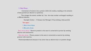 2. Beta Decay :
Conversion of neutron into a proton within the nucleus, resulting in the emission
of beta particle (an electron or positron).
This changes the atomic number by 1 but the mass number unchanged, resulting in
a different element.
Example: Carbon – 14 decays into Nitrogen-14 by emitting a beta particle.
Two types :
1. Beta minus decay
2. Beta plus decay
Beta minus decay – Neutron present in the atom is converted to proton by emitting
electron and antineutrino.
Beta plus decay – Proton present in the atom is converted to neutron by emitting
positron with neutrino.
Positron(antielectron) because it has same mass as electron but it is positive charge.
 