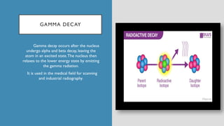 GAMMA DECAY
Gamma decay occurs after the nucleus
undergo alpha and beta decay, leaving the
atom in an excited state.The nucleus then
relaxes to the lower energy state by emitting
the gamma radiation.
It is used in the medical field for scanning
and industrial radiography.
 