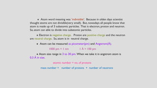 ⁕ Atom word meaning was ‘indivisible’. Because in olden days scientist
thought atoms are not divisible(very small). But, nowadays all people know that
atom is made up of 3 subatomic particles. That is electron, proton and neutron.
So, atom can able to divide into subatomic particles.
⁕ Electron is negative charge. Proton are positive charge and the neutron
are neutral charge. So, atom is in neutral charge.
⁕ Atom can be measured as picometer(pm) and Angstrom(Å).
1000 pm = 1 nm 1 Å = 100 pm
⁕ Atom size range in 3 to 30 pm. When we take it in angstrom atom is
0.3 Å in size.
atomic number = no. of protons
mass number = number of protons + number of neutrons
 