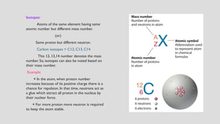 Isotopes:
Atoms of the same element having same
atomic number but different mass number.
(or)
Same proton but different neutron.
Carbon isotopes = C12, C13, C14
This 12, 13,14 number denotes the mass
number. So, isotopes can also be noted based on
their mass number.
Example:
⁕ In the atom, when proton number
increases because of its positive charge there is a
chance for repulsion. In that time, neutrons act as
a glue which attract all proton in the nucleus by
their nuclear force.
⁕ For more proton more neutron is required
to keep the atom stable.
 