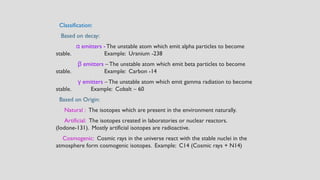 Classification:
Based on decay:
α emitters -The unstable atom which emit alpha particles to become
stable. Example: Uranium -238
emitters
β –The unstable atom which emit beta particles to become
stable. Example: Carbon -14
emitters
γ –The unstable atom which emit gamma radiation to become
stable. Example: Cobalt – 60
Based on Origin:
Natural : The isotopes which are present in the environment naturally.
Artificial: The isotopes created in laboratories or nuclear reactors.
(Iodone-131). Mostly artificial isotopes are radioactive.
Cosmogenic: Cosmic rays in the universe react with the stable nuclei in the
atmosphere form cosmogenic isotopes. Example: C14 (Cosmic rays + N14)
 