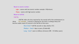 Based on atomic number:
Light – atoms with low atomic number example : H3(tritium)
Heavy – atoms with high atomic number.
Based on half life:
Half life:
Half life refers the time required for the exactly half of the entities(atom) to
decay. For example: 1 second is required for the atom is undergo decay and
become stable means 0.5 second is the half life of that atom.
Short-lived = half life seconds to days. (Iodine-131)
Medium – lived = days to years. (Cobalt-60)
Long – lived = years to billions. (Uranium-238 – 4.5 billion years)
 