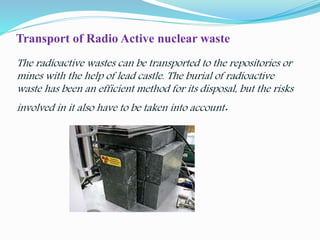 Transport of Radio Active nuclear waste
The radioactive wastes can be transported to the repositories or
mines with the help of lead castle. The burial of radioactive
waste has been an efficient method for its disposal, but the risks
involved in it also have to be taken into account.
 
