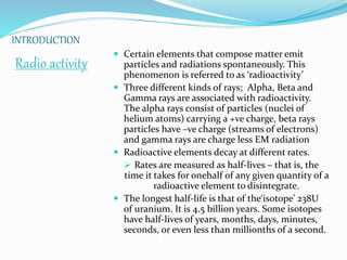 INTRODUCTION
Radio activity
 Certain elements that compose matter emit
particles and radiations spontaneously. This
phenomenon is referred to as ‘radioactivity’
 Three different kinds of rays; Alpha, Beta and
Gamma rays are associated with radioactivity.
The alpha rays consist of particles (nuclei of
helium atoms) carrying a +ve charge, beta rays
particles have –ve charge (streams of electrons)
and gamma rays are charge less EM radiation
 Radioactive elements decay at different rates.
 Rates are measured as half-lives – that is, the
time it takes for onehalf of any given quantity of a
radioactive element to disintegrate.
 The longest half-life is that of the‘isotope’ 238U
of uranium. It is 4.5 billion years. Some isotopes
have half-lives of years, months, days, minutes,
seconds, or even less than millionths of a second.
 