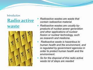 Introduction
Radio active
waste
 Radioactive wastes are waste that
contain radioactive material.
 Radioactive wastes are usually by-
products of nuclear power generation
and other applications of nuclear
fission or nuclear technology, such
as research and medicine.
 Radioactive waste is hazardous to
human health and the environment, and
is regulated by government agencies in
order to protect human health and the
environment.
 So for the disposal of this radio active
waste lot of steps are needed
 