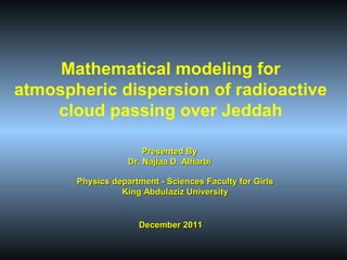Mathematical modeling for
atmospheric dispersion of radioactive
cloud passing over Jeddah
Presented By
Dr. Najlaa D. Alharbi
Physics department - Sciences Faculty for Girls
King Abdulaziz University

December 2011

 